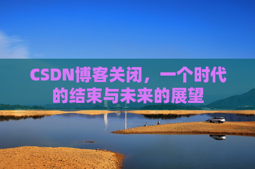 CSDN博客关闭,一个时代的结束与未来的展望 CSDN博客关闭,一个时代的结束与未来的展望